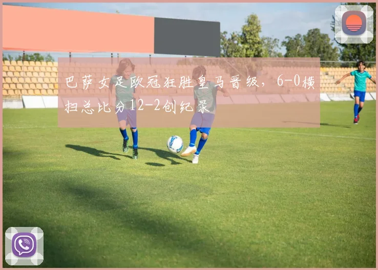 巴萨女足欧冠狂胜皇马晋级,6-0横扫总比分12-2创纪录