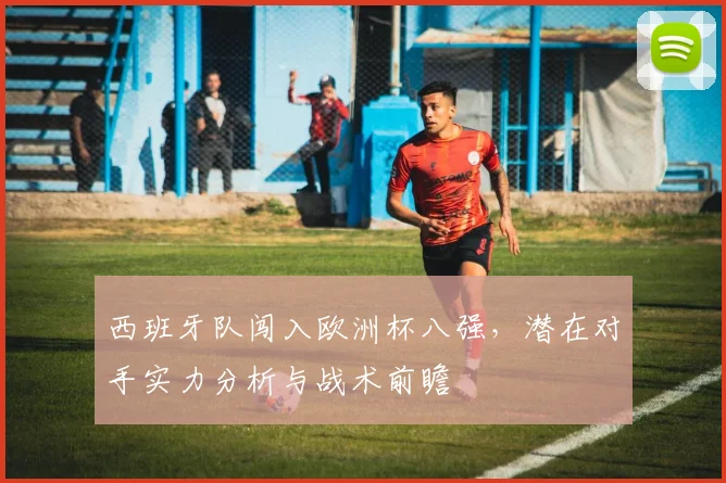 西班牙队闯入欧洲杯八强，潜在对手实力分析与战术前瞻
