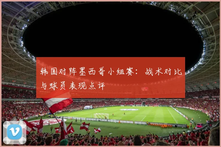 韩国对阵墨西哥小组赛：战术对比与球员表现点评