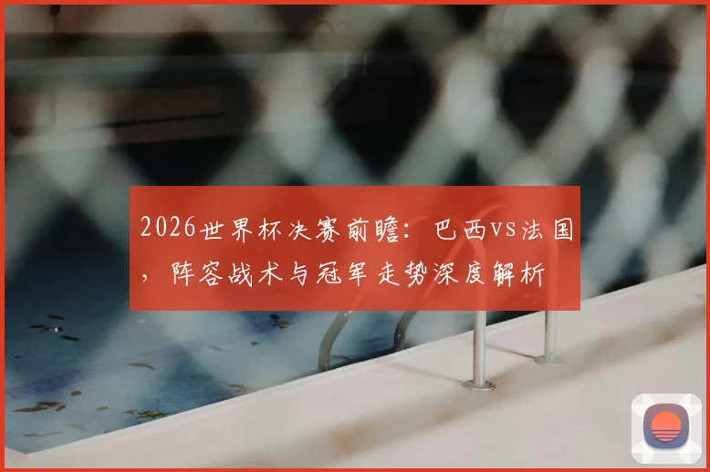 2026世界杯决赛前瞻:巴西vs法国,阵容战术与冠军走势深度解析