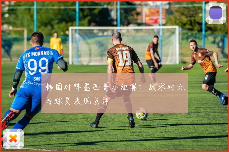 韩国对阵墨西哥小组赛:战术对比与球员表现点评