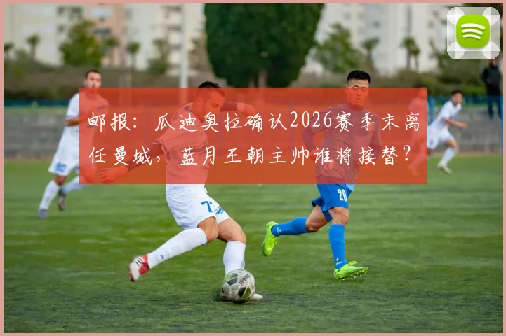 邮报:瓜迪奥拉确认2026赛季末离任曼城,蓝月王朝主帅谁将接替?未来去向与阵容变动前瞻