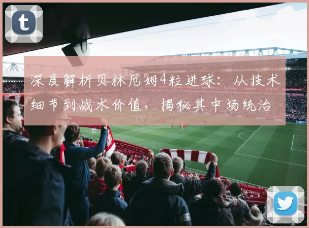 深度解析贝林厄姆4粒进球：从技术细节到战术价值，揭秘其中场统治力