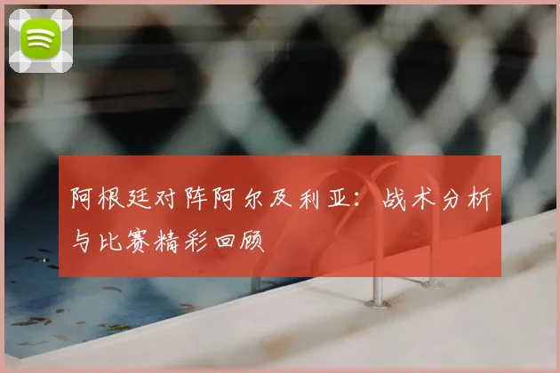 阿根廷对阵阿尔及利亚:战术分析与比赛精彩回顾