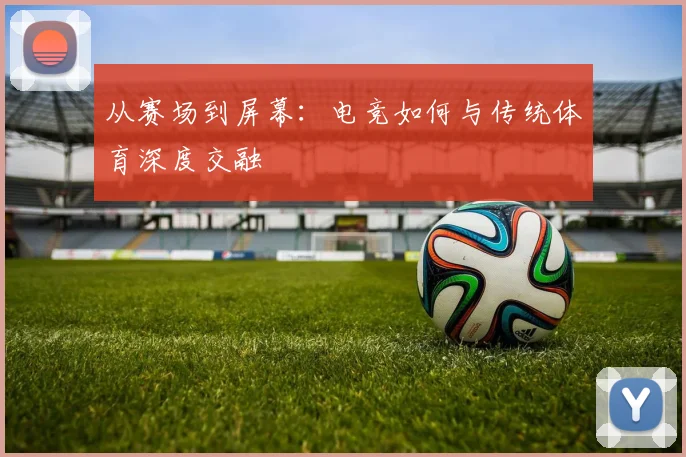 从赛场到屏幕：电竞如何与传统体育深度交融