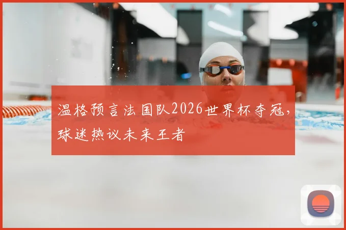 温格预言法国队2026世界杯夺冠,球迷热议未来王者