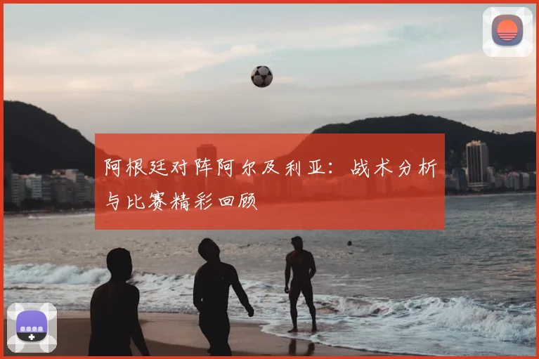阿根廷对阵阿尔及利亚：战术分析与比赛精彩回顾