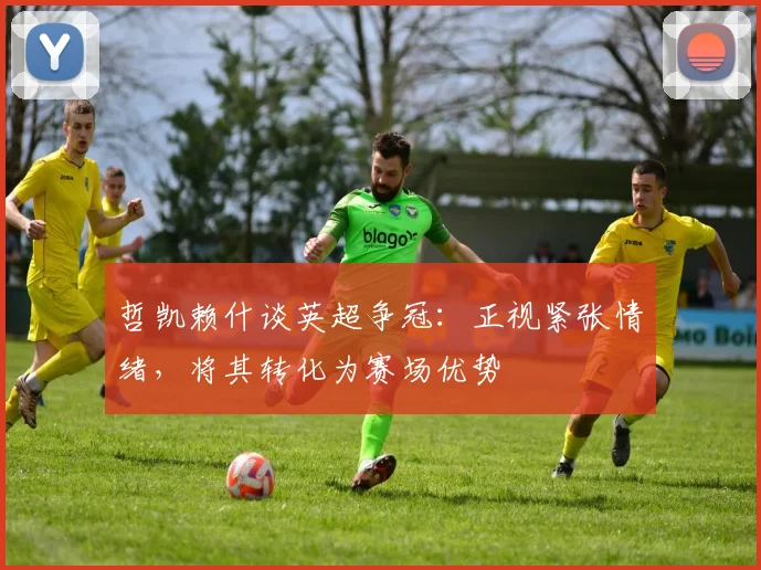 哲凯赖什谈英超争冠：正视紧张情绪，将其转化为赛场优势