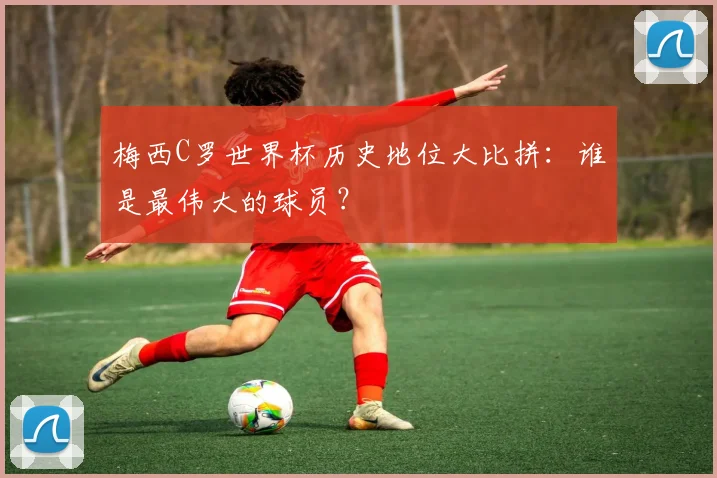 梅西C罗世界杯历史地位大比拼：谁是最伟大的球员？