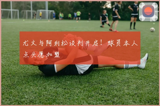 尤文与阿利松谈判开启！球员本人点头愿加盟