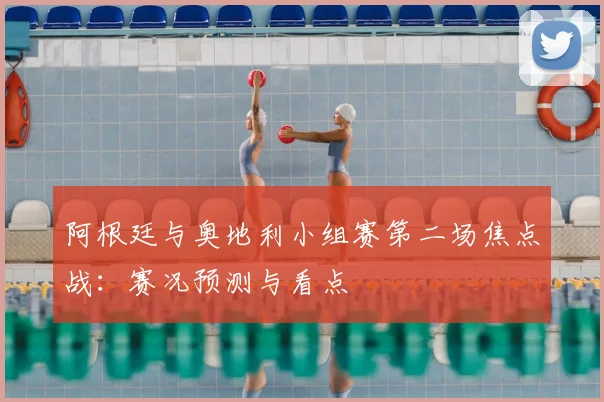 阿根廷与奥地利小组赛第二场焦点战：赛况预测与看点
