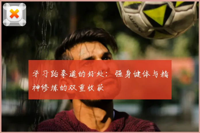 学习跆拳道的好处:强身健体与精神修炼的双重收获