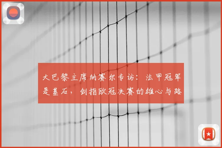 大巴黎主席纳赛尔专访：法甲冠军是基石，剑指欧冠决赛的雄心与路径