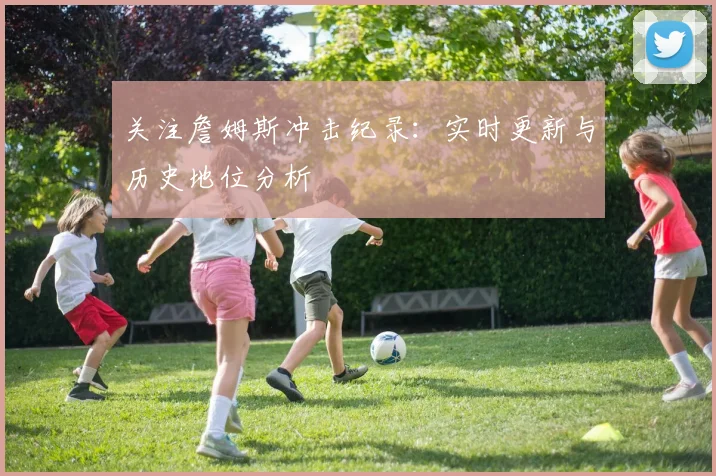 关注詹姆斯冲击纪录:实时更新与历史地位分析