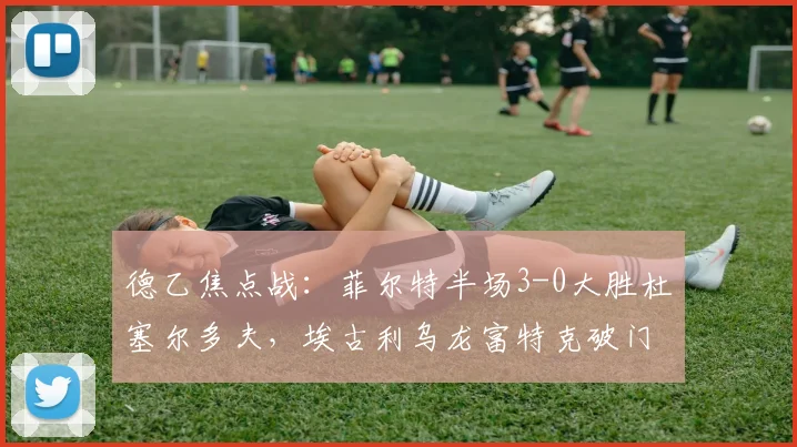 德乙焦点战：菲尔特半场3-0大胜杜塞尔多夫，埃古利乌龙富特克破门解析