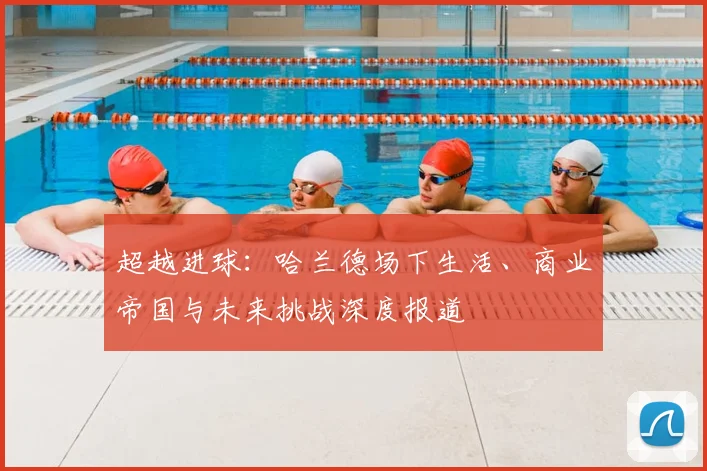 超越进球:哈兰德场下生活、商业帝国与未来挑战深度报道