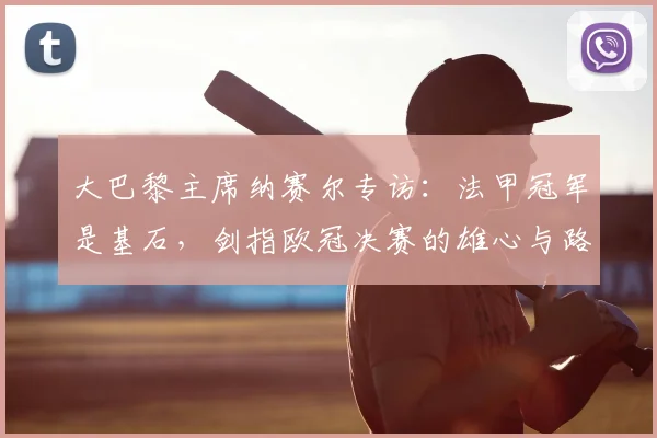 大巴黎主席纳赛尔专访：法甲冠军是基石，剑指欧冠决赛的雄心与路径