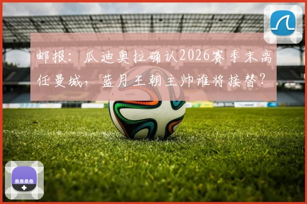 邮报：瓜迪奥拉确认2026赛季末离任曼城，蓝月王朝主帅谁将接替？未来去向与阵容变动前瞻