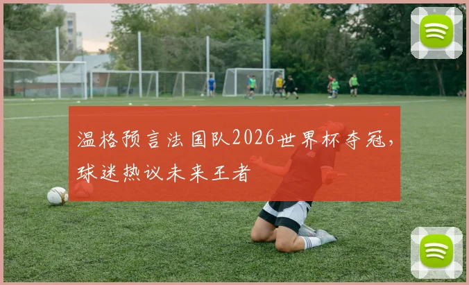 温格预言法国队2026世界杯夺冠，球迷热议未来王者